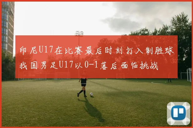 印尼U17在比赛最后时刻打入制胜球我国男足U17以0-1落后面临挑战