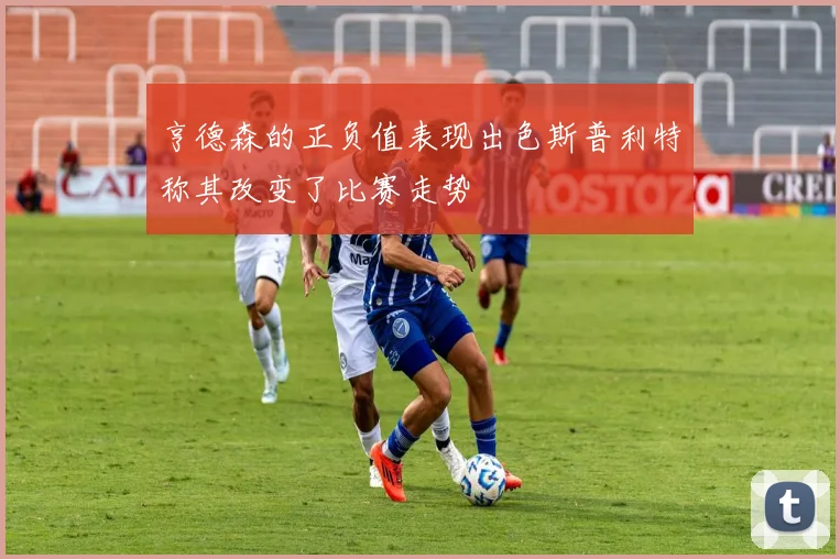 亨德森的正负值表现出色斯普利特称其改变了比赛走势