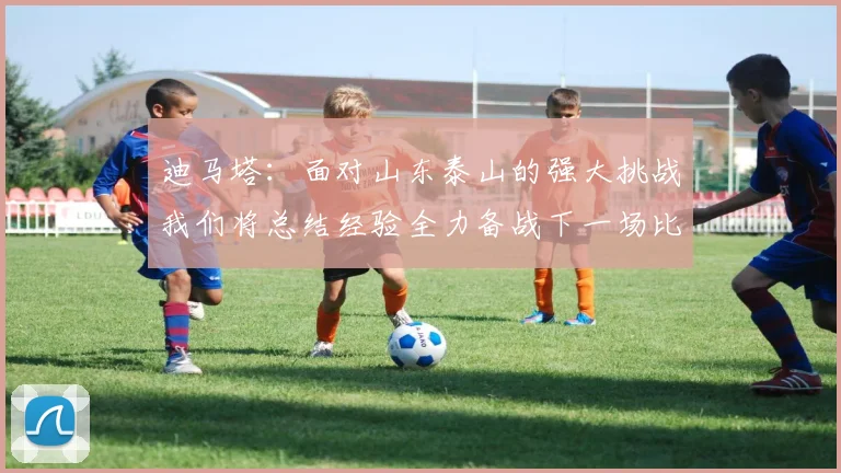 迪马塔：面对山东泰山的强大挑战我们将总结经验全力备战下一场比赛