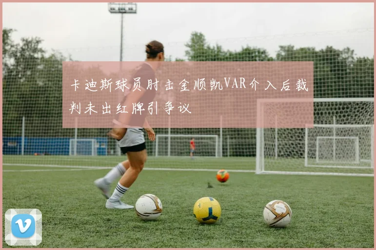 卡迪斯球员肘击金顺凯VAR介入后裁判未出红牌引争议