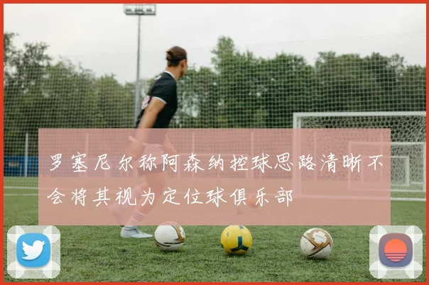 罗塞尼尔称阿森纳控球思路清晰不会将其视为定位球俱乐部