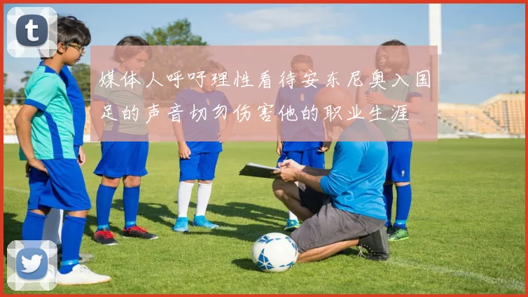 媒体人呼吁理性看待安东尼奥入国足的声音切勿伤害他的职业生涯