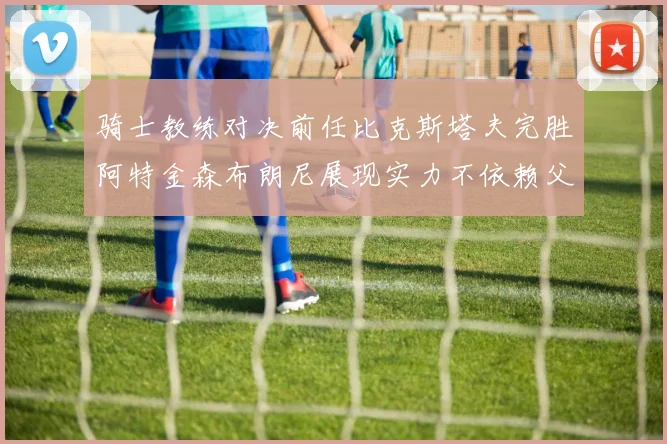 骑士教练对决前任比克斯塔夫完胜阿特金森布朗尼展现实力不依赖父亲