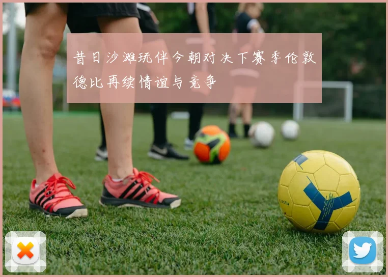 昔日沙滩玩伴今朝对决下赛季伦敦德比再续情谊与竞争