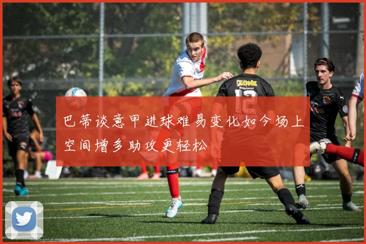 巴蒂谈意甲进球难易变化如今场上空间增多助攻更轻松