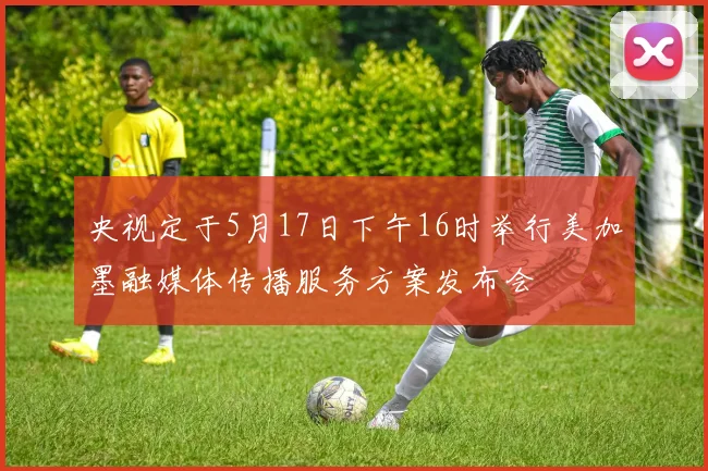 央视定于5月17日下午16时举行美加墨融媒体传播服务方案发布会
