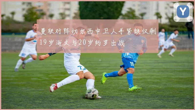 曼联对阵切尔西中卫人手紧缺仅剩19岁海文与20岁约罗出战