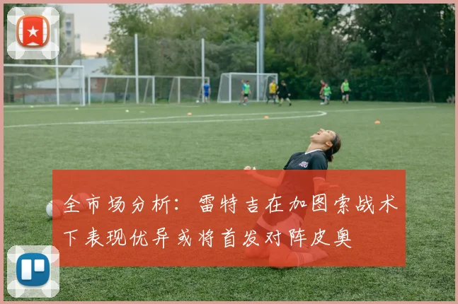 全市场分析：雷特吉在加图索战术下表现优异或将首发对阵皮奥