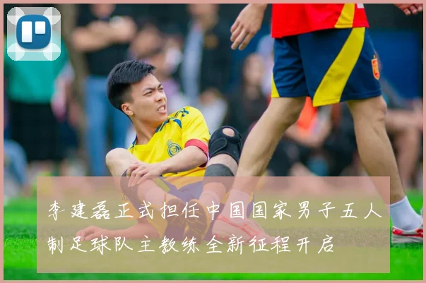 李建磊正式担任中国国家男子五人制足球队主教练全新征程开启