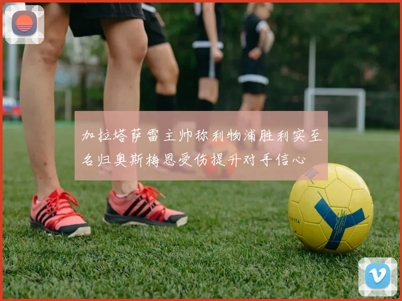加拉塔萨雷主帅称利物浦胜利实至名归奥斯梅恩受伤提升对手信心