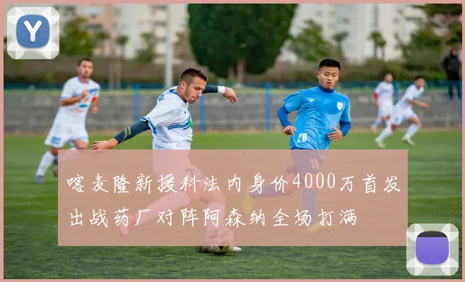 喀麦隆新援科法内身价4000万首发出战药厂对阵阿森纳全场打满