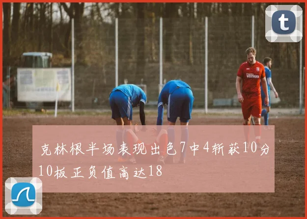克林根半场表现出色7中4斩获10分10板正负值高达18