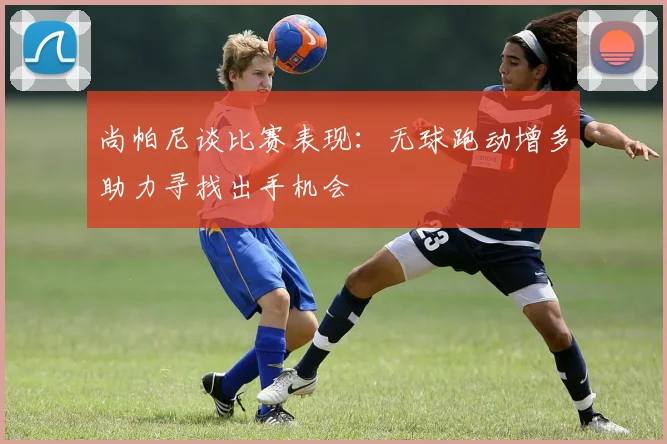 尚帕尼谈比赛表现：无球跑动增多助力寻找出手机会