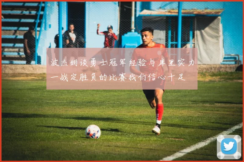 波杰姆谈勇士冠军经验与库里实力一战定胜负的比赛我们信心十足