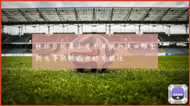 铁林分析勇士可用库明加换回维金斯或争取鲍威尔的可能性