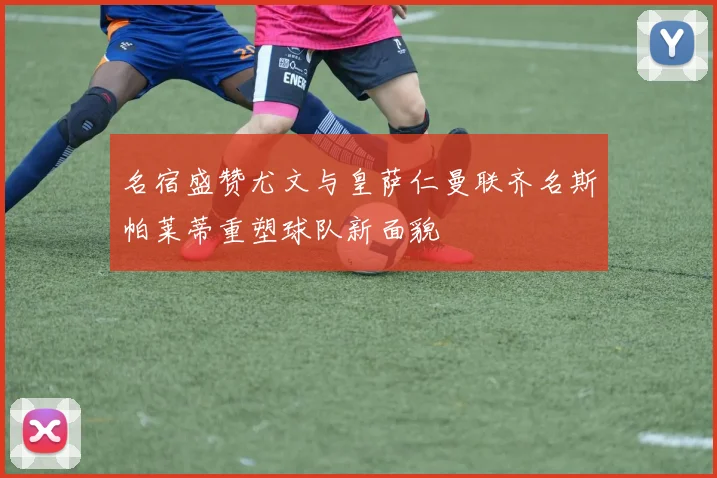 名宿盛赞尤文与皇萨仁曼联齐名斯帕莱蒂重塑球队新面貌