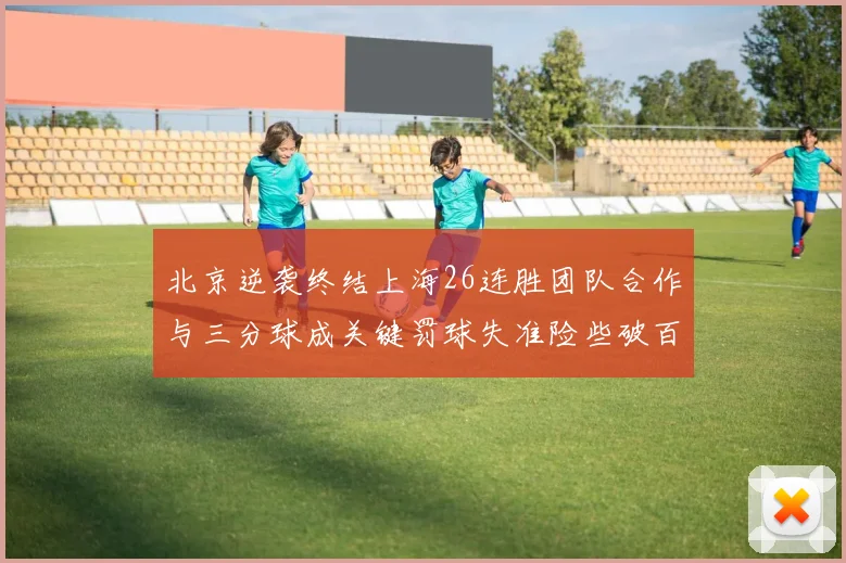 北京逆袭终结上海26连胜团队合作与三分球成关键罚球失准险些破百
