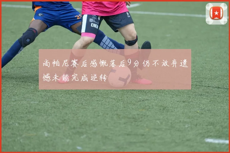尚帕尼赛后感慨落后9分仍不放弃遗憾未能完成逆转