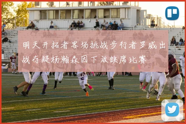 明天开拓者客场挑战步行者罗威出战存疑杨瀚森因下放缺席比赛