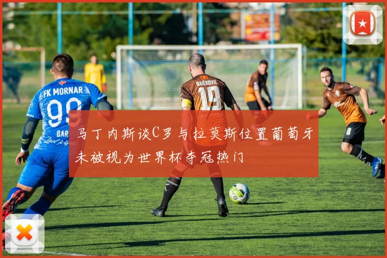 马丁内斯谈C罗与拉莫斯位置葡萄牙未被视为世界杯夺冠热门