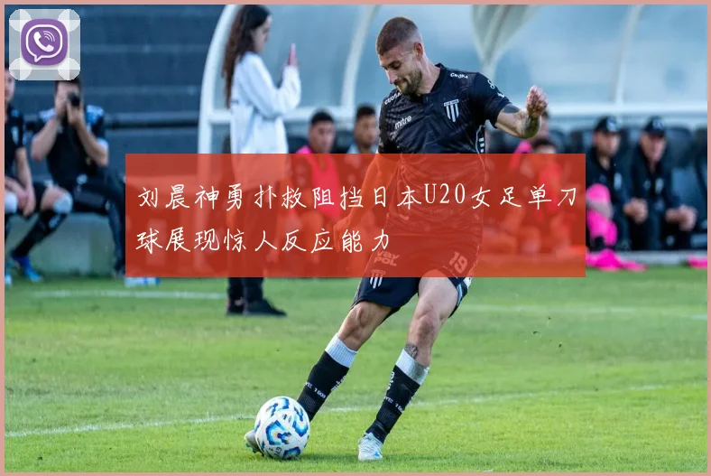 刘晨神勇扑救阻挡日本U20女足单刀球展现惊人反应能力